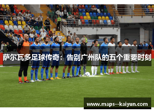 萨尔瓦多足球传奇：告别广州队的五个重要时刻