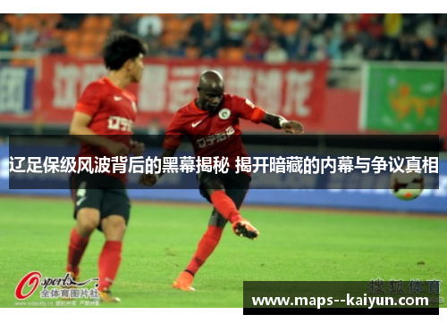 辽足保级风波背后的黑幕揭秘 揭开暗藏的内幕与争议真相