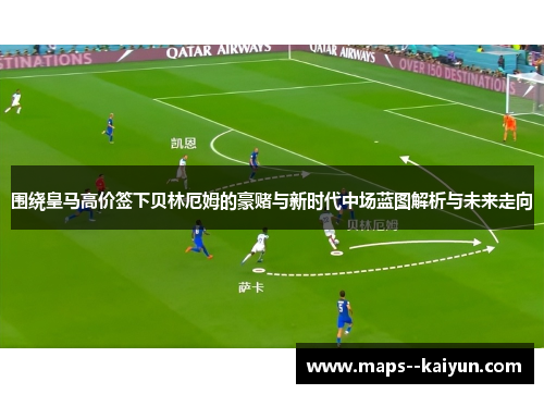 围绕皇马高价签下贝林厄姆的豪赌与新时代中场蓝图解析与未来走向