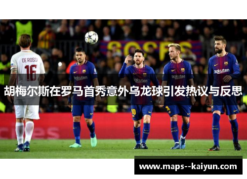 胡梅尔斯在罗马首秀意外乌龙球引发热议与反思