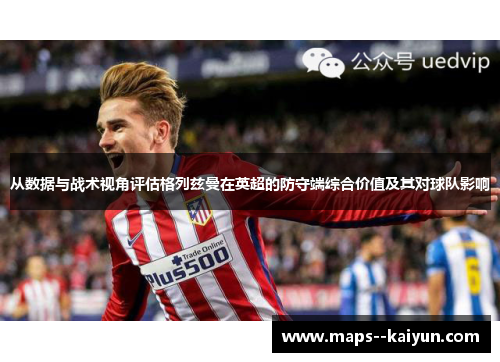 从数据与战术视角评估格列兹曼在英超的防守端综合价值及其对球队影响
